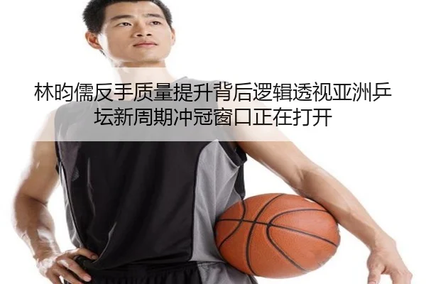 林昀儒反手质量提升背后逻辑透视亚洲乒坛新周期冲冠窗口正在打开