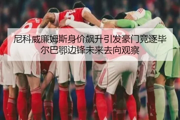 尼科威廉姆斯身价飙升引发豪门竞逐毕尔巴鄂边锋未来去向观察