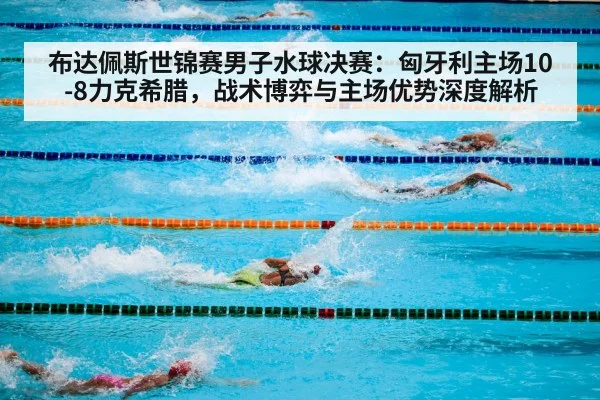 布达佩斯世锦赛男子水球决赛：匈牙利主场10-8力克希腊，战术博弈与主场优势深度解析