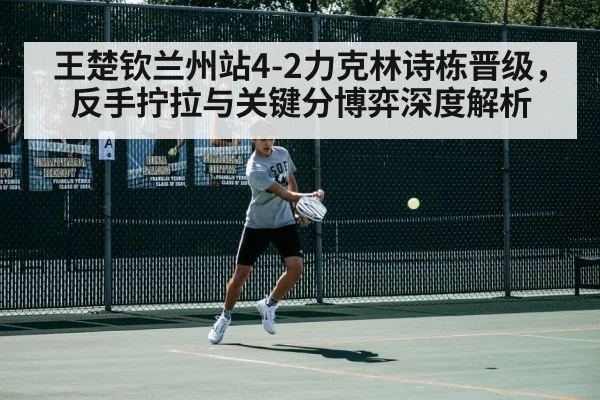 王楚钦兰州站4-2力克林诗栋晋级，反手拧拉与关键分博弈深度解析