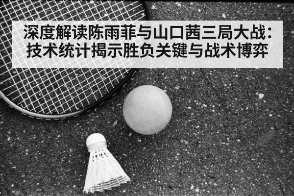 深度解读陈雨菲与山口茜三局大战：技术统计揭示胜负关键与战术博弈