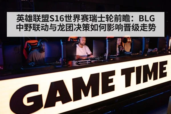 英雄联盟S16世界赛瑞士轮前瞻:BLG中野联动与龙团决策如何影响晋级走势