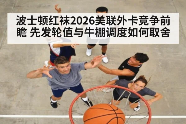 波士顿红袜2026美联外卡竞争前瞻 先发轮值与牛棚调度如何取舍
