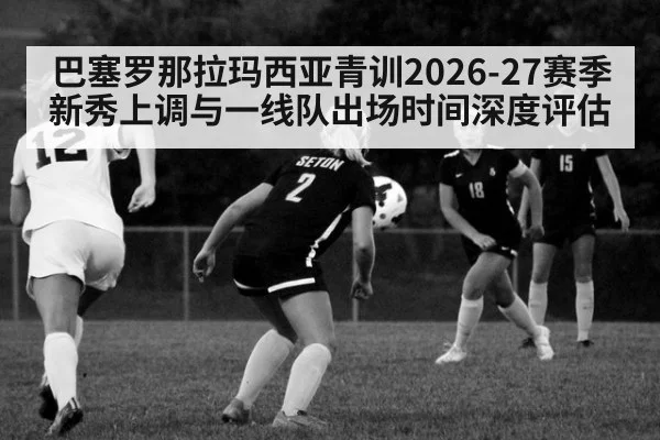 巴塞罗那拉玛西亚青训2026-27赛季新秀上调与一线队出场时间深度评估